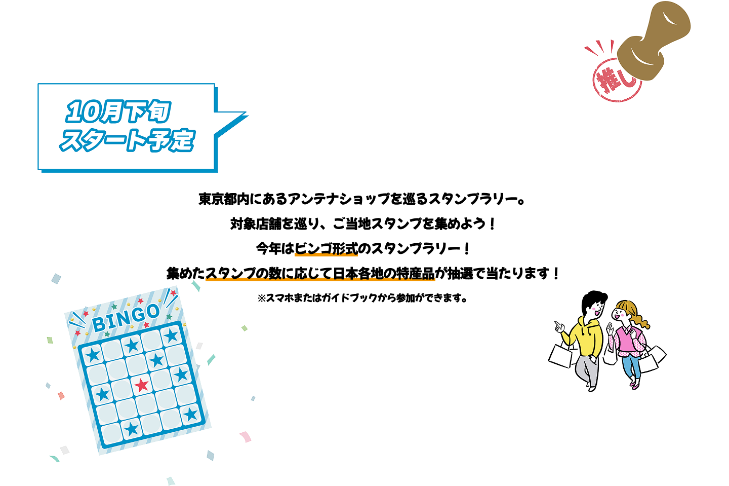 東京都内にあるアンテナショップを巡るスタンプラリー。対象店舗を巡り、ご当地スタンプを集めよう！今年はビンゴ形式のスタンプラリー！集めたスタンプの数に応じて日本各地の特産品が抽選で当たります！※スマホまたはガイドブックから参加ができます。